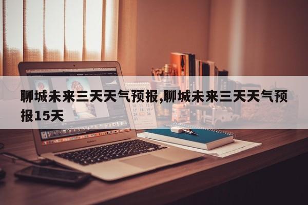 聊城未来三天天气预报,聊城未来三天天气预报15天