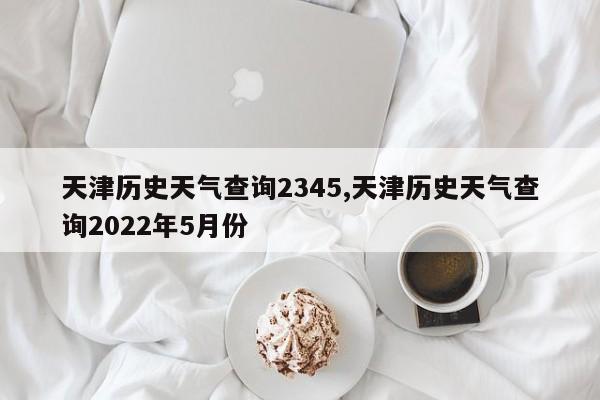 天津历史天气查询2345,天津历史天气查询2022年5月份 第1张