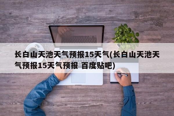 长白山天池天气预报15天气(长白山天池天气预报15天气预报 百度贴吧) 第1张
