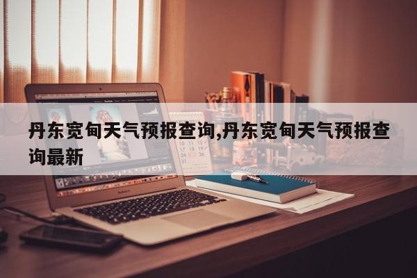 丹东宽甸天气预报查询,丹东宽甸天气预报查询最新 第1张