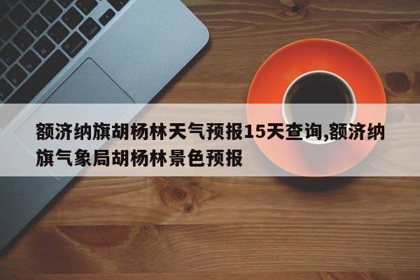 额济纳旗胡杨林天气预报15天查询,额济纳旗气象局胡杨林景色预报 第1张