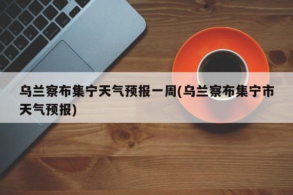 乌兰察布集宁天气预报一周(乌兰察布集宁市天气预报) 第1张