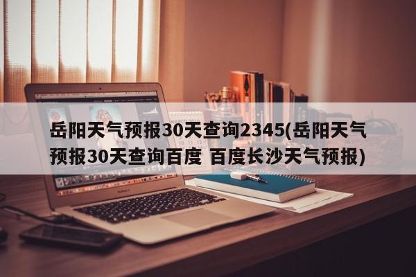 岳阳天气预报30天查询2345(岳阳天气预报30天查询百度 百度长沙天气预报) 第1张