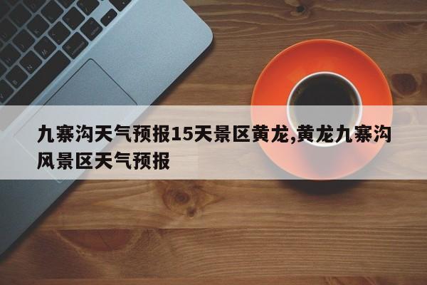 九寨沟天气预报15天景区黄龙,黄龙九寨沟风景区天气预报 第1张