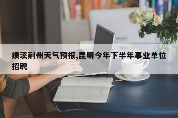 绩溪荆州天气预报,昆明今年下半年事业单位招聘 第1张
