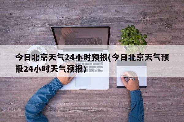 今日北京天气24小时预报(今日北京天气预报24小时天气预报) 第1张
