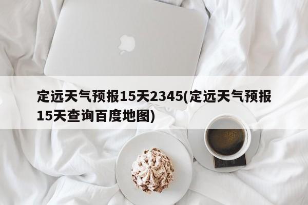 定远天气预报15天2345(定远天气预报15天查询百度地图) 第1张