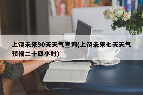 上饶未来90天天气查询(上饶未来七天天气预报二十四小时) 第1张