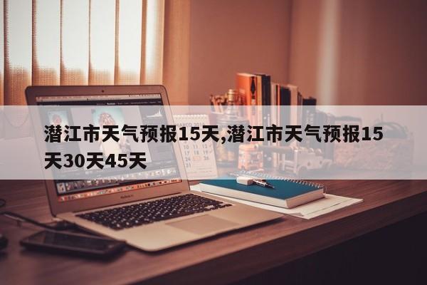 潜江市天气预报15天,潜江市天气预报15天30天45天 第1张
