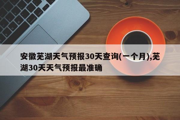 安徽芜湖天气预报30天查询(一个月),芜湖30天天气预报最准确 第1张