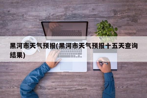 黑河市天气预报(黑河市天气预报十五天查询结果) 第1张