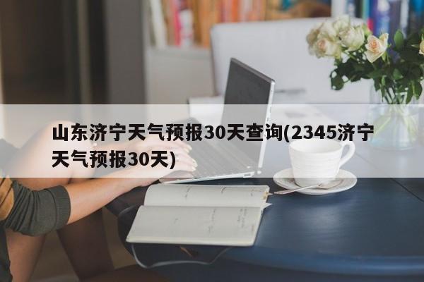 山东济宁天气预报30天查询(2345济宁天气预报30天) 第1张