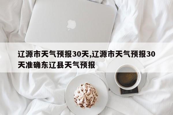 辽源市天气预报30天,辽源市天气预报30天准确东辽县天气预报 第1张