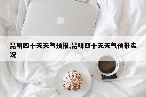 昆明四十天天气预报,昆明四十天天气预报实况 第1张