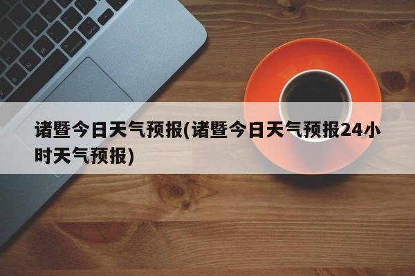 诸暨今日天气预报(诸暨今日天气预报24小时天气预报) 第1张