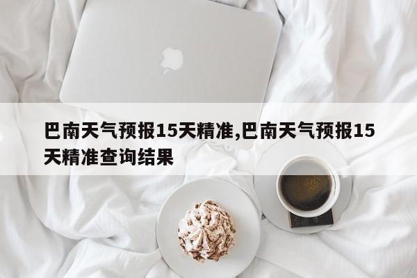 巴南天气预报15天精准,巴南天气预报15天精准查询结果 第1张