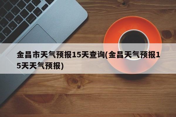金昌市天气预报15天查询(金昌天气预报15天天气预报) 第1张