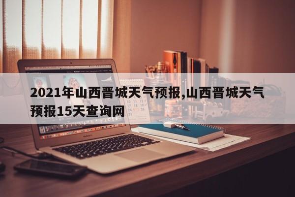 2021年山西晋城天气预报,山西晋城天气预报15天查询网 第1张