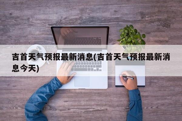 吉首天气预报最新消息(吉首天气预报最新消息今天) 第1张