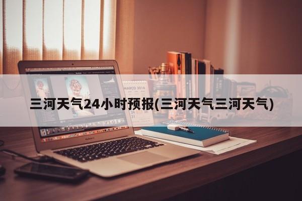 三河天气24小时预报(三河天气三河天气) 第1张