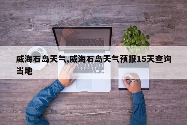 威海石岛天气,威海石岛天气预报15天查询当地 第1张
