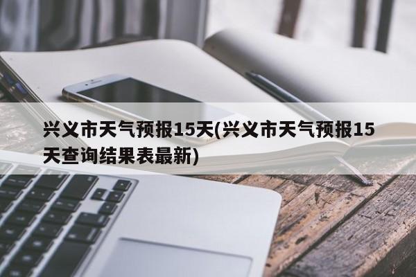 兴义市天气预报15天(兴义市天气预报15天查询结果表最新) 第1张