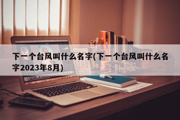 下一个台风叫什么名字(下一个台风叫什么名字2023年8月) 第1张