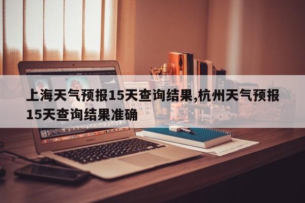 上海天气预报15天查询结果,杭州天气预报15天查询结果准确 第1张