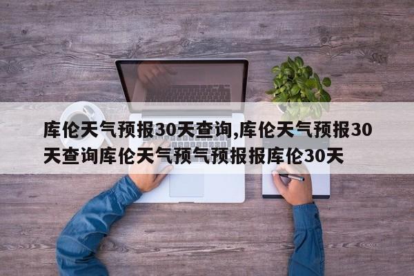 库伦天气预报30天查询,库伦天气预报30天查询库伦天气预气预报报库伦30天 第1张
