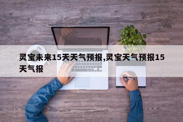 灵宝未来15天天气预报,灵宝天气预报15天气报 第1张