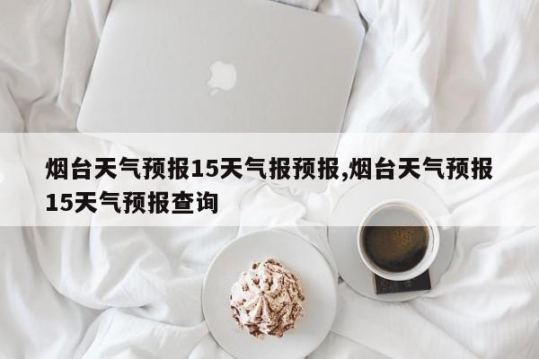 烟台天气预报15天气报预报,烟台天气预报15天气预报查询 第1张