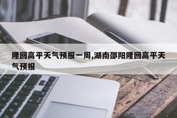 隆回高平天气预报一周,湖南邵阳隆回高平天气预报 第1张