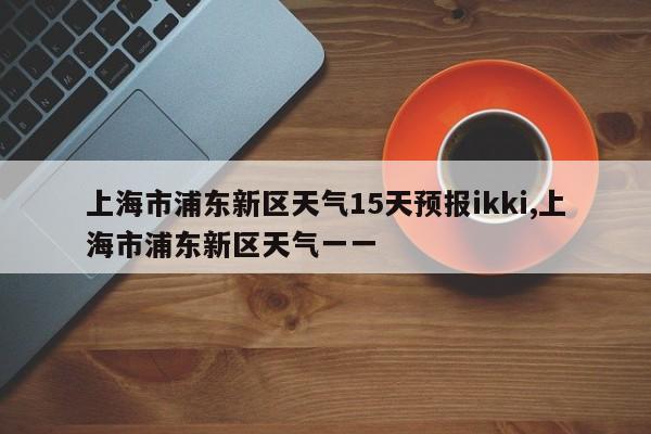 上海市浦东新区天气15天预报ikki,上海市浦东新区天气一一 第1张