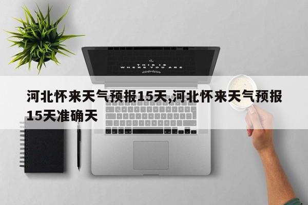 河北怀来天气预报15天,河北怀来天气预报15天准确天 第1张