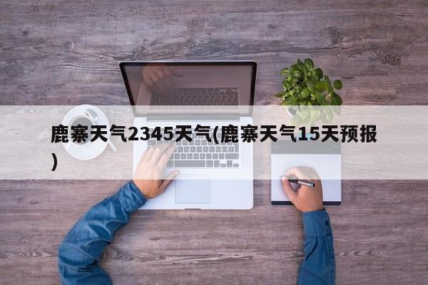 鹿寨天气2345天气(鹿寨天气15天预报) 第1张