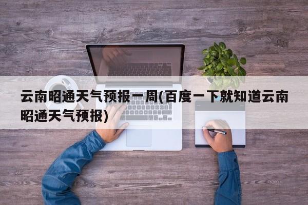 云南昭通天气预报一周(百度一下就知道云南昭通天气预报) 第1张