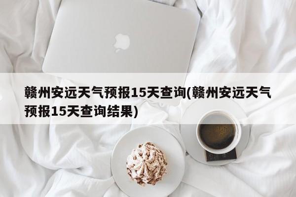 赣州安远天气预报15天查询(赣州安远天气预报15天查询结果) 第1张