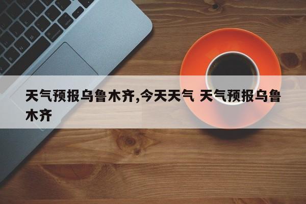 天气预报乌鲁木齐,今天天气 天气预报乌鲁木齐 第1张