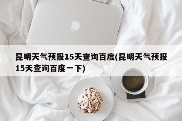 昆明天气预报15天查询百度(昆明天气预报15天查询百度一下) 第1张