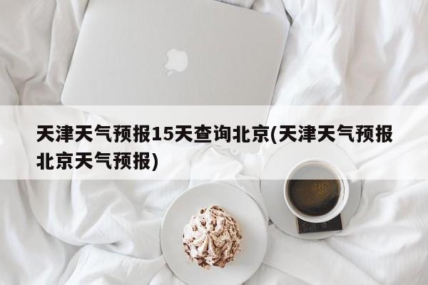 天津天气预报15天查询北京(天津天气预报北京天气预报) 第1张