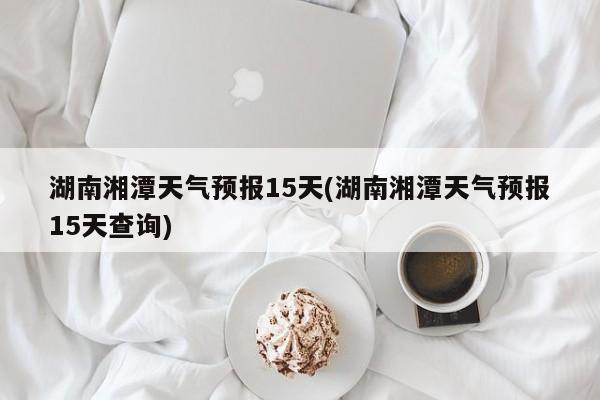 湖南湘潭天气预报15天(湖南湘潭天气预报15天查询) 第1张