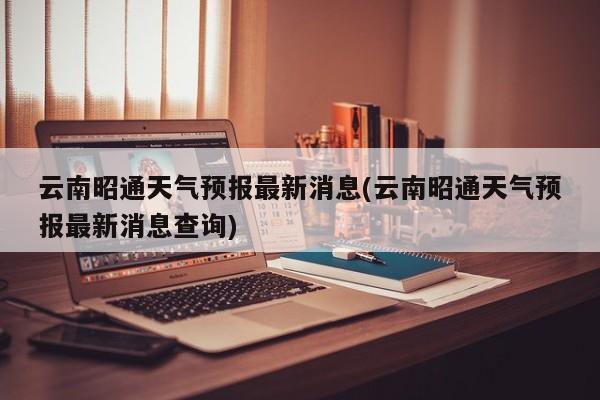 云南昭通天气预报最新消息(云南昭通天气预报最新消息查询) 第1张