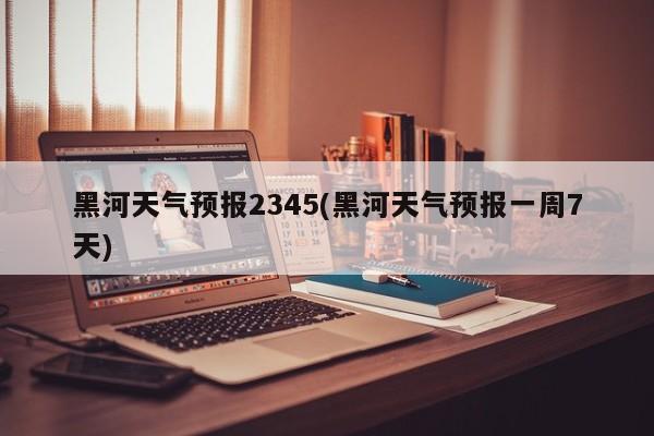 黑河天气预报2345(黑河天气预报一周7天) 第1张