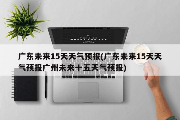 广东未来15天天气预报(广东未来15天天气预报广州未来十五天气预报) 第1张
