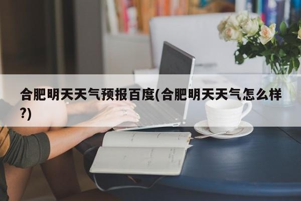 合肥明天天气预报百度(合肥明天天气怎么样?) 第1张