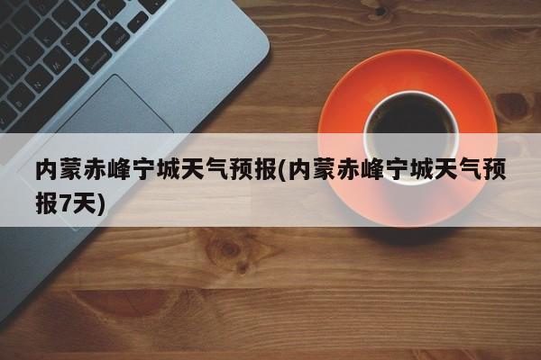 内蒙赤峰宁城天气预报(内蒙赤峰宁城天气预报7天) 第1张
