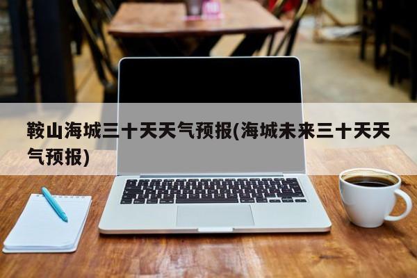鞍山海城三十天天气预报(海城未来三十天天气预报) 第1张