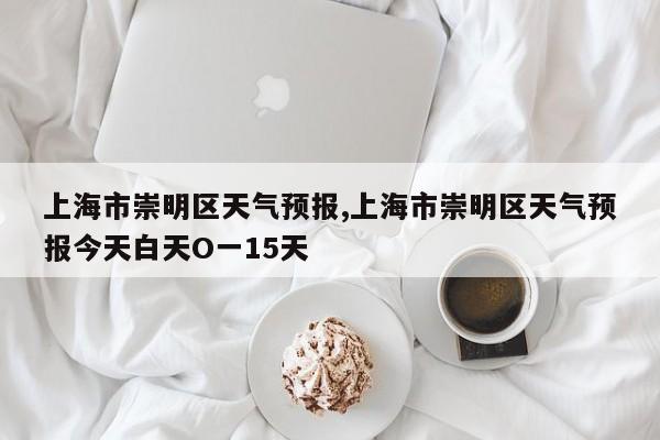 上海市崇明区天气预报,上海市崇明区天气预报今天白天O一15天 第1张