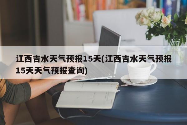 江西吉水天气预报15天(江西吉水天气预报15天天气预报查询) 第1张