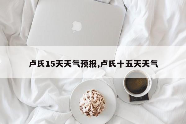 卢氏15天天气预报,卢氏十五天天气 第1张